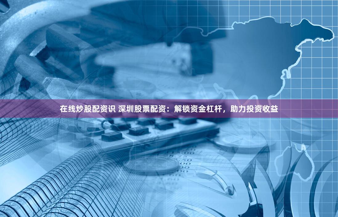 在线炒股配资识 深圳股票配资：解锁资金杠杆，助力投资收益