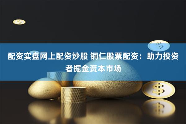 配资实盘网上配资炒股 铜仁股票配资：助力投资者掘金资本市场