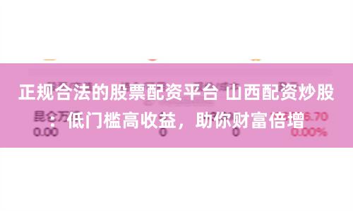 正规合法的股票配资平台 山西配资炒股：低门槛高收益，助你财富倍增