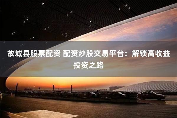 故城县股票配资 配资炒股交易平台：解锁高收益投资之路