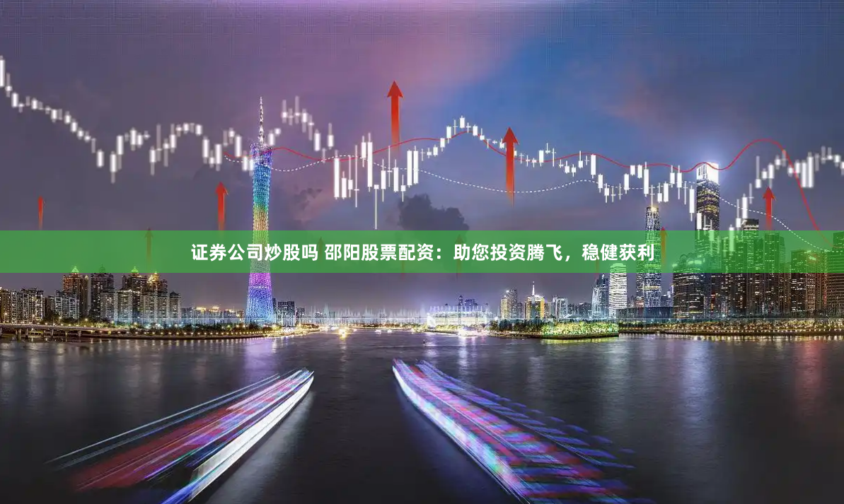 证券公司炒股吗 邵阳股票配资：助您投资腾飞，稳健获利