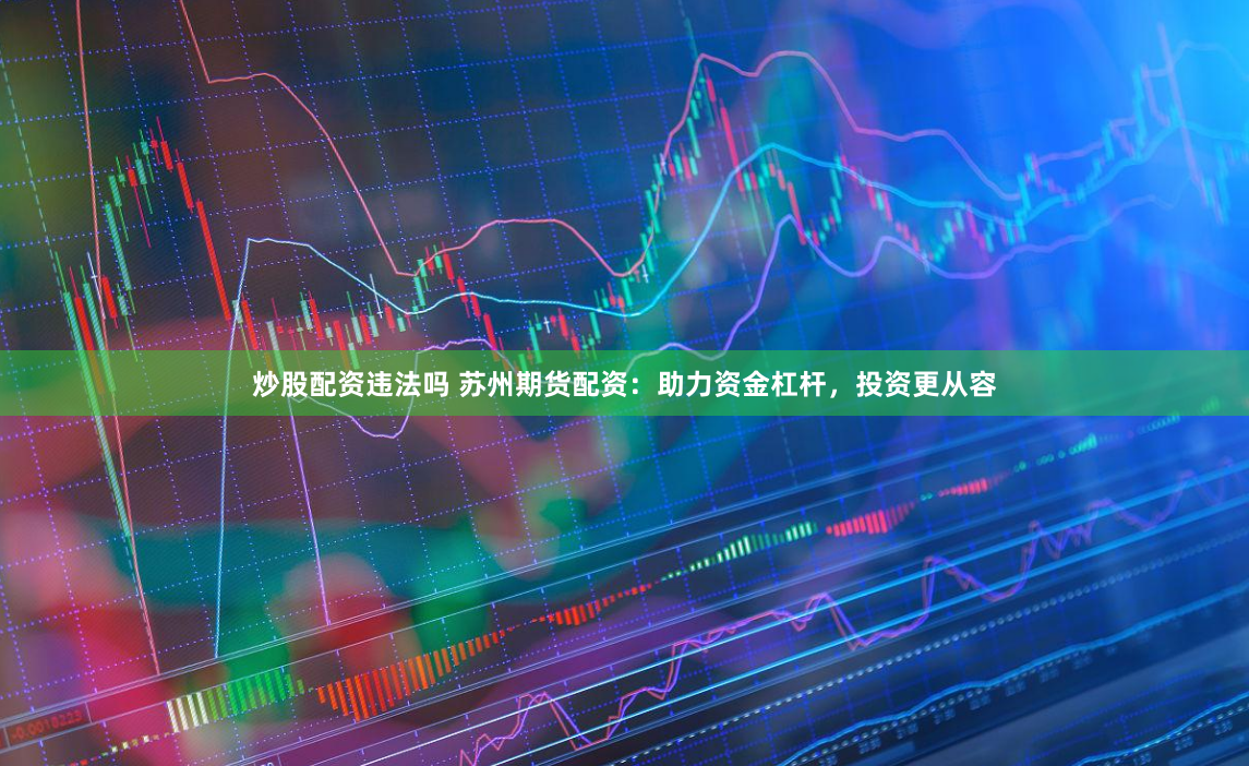 炒股配资违法吗 苏州期货配资：助力资金杠杆，投资更从容