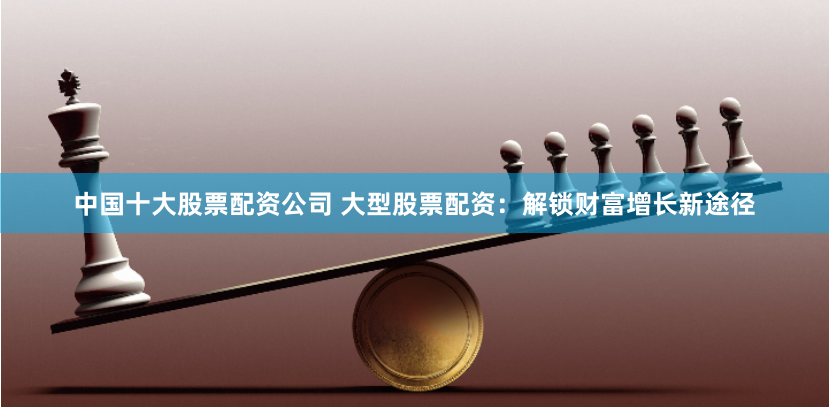 中国十大股票配资公司 大型股票配资：解锁财富增长新途径