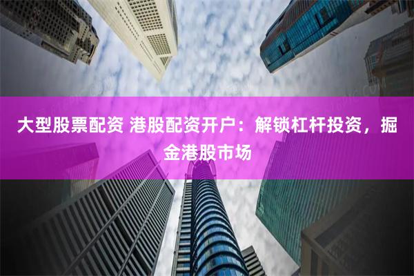 大型股票配资 港股配资开户：解锁杠杆投资，掘金港股市场