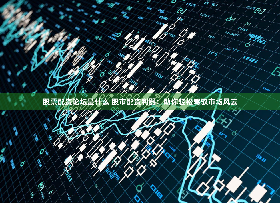 股票配资论坛是什么 股市配资利器：助你轻松驾驭市场风云