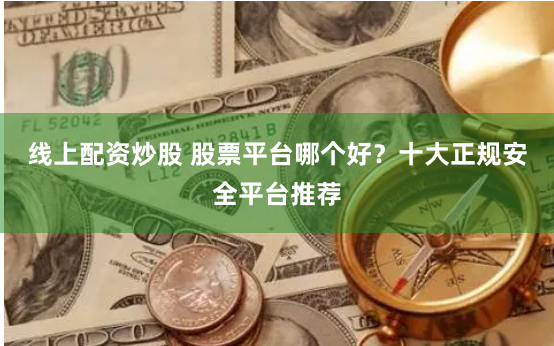 线上配资炒股 股票平台哪个好？十大正规安全平台推荐