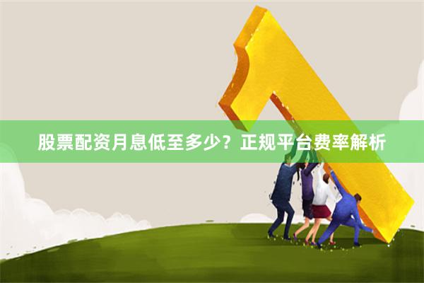 股票配资月息低至多少？正规平台费率解析